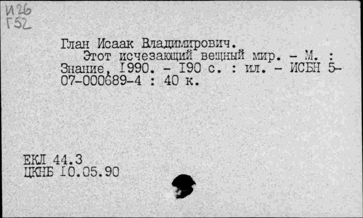 ﻿И'ЗЬ
Г5^
Глан Исаак Владимирович.
Этот исчезающий вещный мир. - М. : Знание, 1990. - 190 с. : ил. - ИСБН 5-07-000689-4 : 40 к.
ЕКЛ 44.3
ЦКИБ 10.05.90